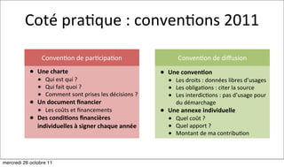 Coté	
  pra:que	
  :	
  conven:ons	
  2011

                 Conven:on	
  de	
  par:cipa:on                                   Conven:on	
  de	
  diﬀusion
           • Une	
  charte                                                • Une	
  conven7on
               • Qui	
  est	
  qui	
  ?                                      • Les	
  droits	
  :	
  données	
  libres	
  d’usages
               • Qui	
  fait	
  quoi	
  ?                                    • Les	
  obliga:ons	
  :	
  citer	
  la	
  source
               • Comment	
  sont	
  prises	
  les	
  décisions	
  ?	
        • Les	
  interdic:ons	
  :	
  pas	
  d’usage	
  pour	
  
           • Un	
  document	
  ﬁnancier                                          du	
  démarchage	
  
               • Les	
  coûts	
  et	
  ﬁnancements                        • Une	
  annexe	
  individuelle
           • Des	
  condi7ons	
  ﬁnancières	
                                • Quel	
  coût	
  ?
               individuelles	
  à	
  signer	
  chaque	
  année               • Quel	
  apport	
  ?
                                                                             • Montant	
  de	
  ma	
  contribu:on


mercredi 26 octobre 11
 