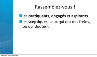 Rassemblez-­‐vous	
  !
                         les	
  pra7quants,	
  engagés	
  et	
  aspirants	
  
                         les	
  scep7ques,	
  ceux	
  qui	
  ont	
  des	
  freins,	
  
                         ou	
  qui	
  doutent




mercredi 26 octobre 11
 