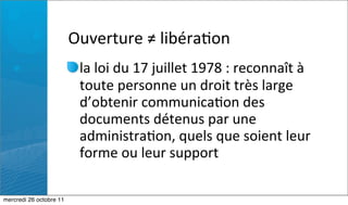 Ouverture	
  ≠	
  libéra:on
                          la	
  loi	
  du	
  17	
  juillet	
  1978	
  :	
  reconnaît	
  à	
  
                          toute	
  personne	
  un	
  droit	
  très	
  large	
  
                          d’obtenir	
  communica:on	
  des	
  
                          documents	
  détenus	
  par	
  une	
  
                          administra:on,	
  quels	
  que	
  soient	
  leur	
  
                          forme	
  ou	
  leur	
  support

mercredi 26 octobre 11
 