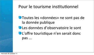 Pour	
  le	
  tourisme	
  ins:tu:onnel

                           Toutes	
  les	
  «données»	
  ne	
  sont	
  pas	
  de	
  
                           la	
  donnée	
  publique
                           Les	
  données	
  d’observatoire	
  le	
  sont
                           L’oﬀre	
  touris:que	
  n’en	
  serait	
  donc	
  
                           pas	
  ...


mercredi 26 octobre 11
 