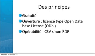Des	
  principes
                         Gratuité
                         Ouverture	
  :	
  licence	
  type	
  Open	
  Data	
  
                         base	
  License	
  (ODbl)
                         Opérabilité	
  :	
  CSV	
  sinon	
  RDF




mercredi 26 octobre 11
 