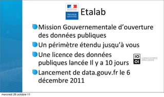 Etalab
                         Mission	
  Gouvernementale	
  d’ouverture	
  
                         des	
  données	
  publiques
                         Un	
  périmètre	
  étendu	
  jusqu’à	
  vous
                         Une	
  licence	
  des	
  données	
  
                         publiques	
  lancée	
  Il	
  y	
  a	
  10	
  jours
                         Lancement	
  de	
  data.gouv.fr	
  le	
  6	
  
                         décembre	
  2011
mercredi 26 octobre 11
 