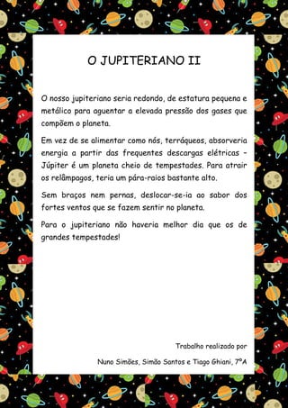 O JUPITERIANO II


O nosso jupiteriano seria redondo, de estatura pequena e
metálico para aguentar a elevada pressão dos gases que
compõem o planeta.

Em vez de se alimentar como nós, terráqueos, absorveria
energia a partir das frequentes descargas elétricas –
Júpiter é um planeta cheio de tempestades. Para atrair
os relâmpagos, teria um pára-raios bastante alto.

Sem braços nem pernas, deslocar-se-ia ao sabor dos
fortes ventos que se fazem sentir no planeta.

Para o jupiteriano não haveria melhor dia que os de
grandes tempestades!




                                      Trabalho realizado por

               Nuno Simões, Simão Santos e Tiago Ghiani, 7ºA
 