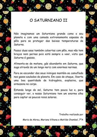 O SATURNIANO II


Nós imaginamos um Saturniano grande como o seu
planeta e com uma camada extremamente espessa de
pêlo para se proteger das baixas temperaturas de
Saturno.

Possui duas asas também cobertas com pêlo, mas não tem
braços nem pernas pois está sempre a voar, visto que
Saturno é gasoso.

Alimenta-se de metano, gás abundante em Saturno, que
suga através de um longo nariz com enormes narinas.

Para se esconder dos seus inimigos mantém-se camuflado
nos gases azulados do planeta. Em caso de ataque, liberta
uma boa quantidade de hidrogénio, explosivo, que
armazena no corpo.

Estando longe do sol, Saturno tem pouca luz e, para
conseguir ver, o nosso Saturniano tem um enorme olho
para captar os poucos raios solares.




                                       Trabalho realizado por

       Maria de Abreu, Mariana Vilhena e Matilde Chambel, 7ºA
 
