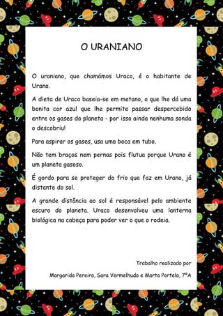 O URANIANO


O uraniano, que chamámos Uraco, é o habitante de
Urano.

A dieta de Uraco baseia-se em metano, o que lhe dá uma
bonita cor azul que lhe permite passar despercebido
entre os gases do planeta - por isso ainda nenhuma sonda
o descobriu!

Para aspirar os gases, usa uma boca em tubo.

Não tem braços nem pernas pois flutua porque Urano é
um planeta gasoso.

É gordo para se proteger do frio que faz em Urano, já
distante do sol.

A grande distância ao sol é responsável pelo ambiente
escuro do planeta. Uraco desenvolveu uma lanterna
biológica na cabeça para poder ver o que o rodeia.




                                       Trabalho realizado por

      Margarida Pereira, Sara Vermelhudo e Marta Portela, 7ºA
 