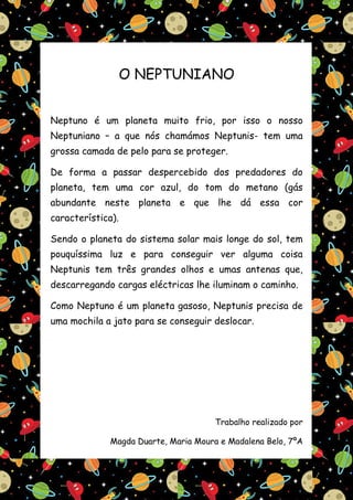 O NEPTUNIANO


Neptuno é um planeta muito frio, por isso o nosso
Neptuniano – a que nós chamámos Neptunis- tem uma
grossa camada de pelo para se proteger.

De forma a passar despercebido dos predadores do
planeta, tem uma cor azul, do tom do metano (gás
abundante neste planeta e que lhe dá essa cor
característica).

Sendo o planeta do sistema solar mais longe do sol, tem
pouquíssima luz e para conseguir ver alguma coisa
Neptunis tem três grandes olhos e umas antenas que,
descarregando cargas eléctricas lhe iluminam o caminho.

Como Neptuno é um planeta gasoso, Neptunis precisa de
uma mochila a jato para se conseguir deslocar.




                                       Trabalho realizado por

              Magda Duarte, Maria Moura e Madalena Belo, 7ºA
 