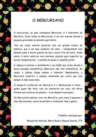 O MERCURIANO


O mercuriano, ao qual chamamos Mercurial, é o habitante de
Mercúrio. Como todos os Mercuriais, é um ser enorme devido à
pequena gravidade do planeta que habita.

Tem um corpo enorme parecido com um grande frasco de
plástico, que é um mau condutor de calor – indispensável num
planeta onde é muito quente de dia e muito frio de noite. Ainda
assim, à noite veste-se com enormes casacos para suportar as
baixas temperaturas - o padrão da moda é o padrão jornal.

A cabeça é enorme e semelhante a um balão que incha devido à
baixa pressão atmosférica (Mercúrio não tem atmosfera). Às
vezes, a cabeça chega mesmo a rebentar. Rapidamente, o
Mercurial substitui a cabeça rebentada por outra que tem
sempre à mão numa mala.

O desporto preferido em Mercúrio é o Meteoroide à Vista -
ganha quem não levar com um meteorito em cima. Há várias
vítimas nas crateras do planeta - é um desporto perigoso…

Os Mercuriais adoram viver em Mercúrio, pois como é pequeno e
eles são enormes, nunca se perdem e conhecem toda a gente.




                                           Trabalho realizado por:

            Margarida Almeida, Maria Rosa e Raquel Soares, 7ºA
 