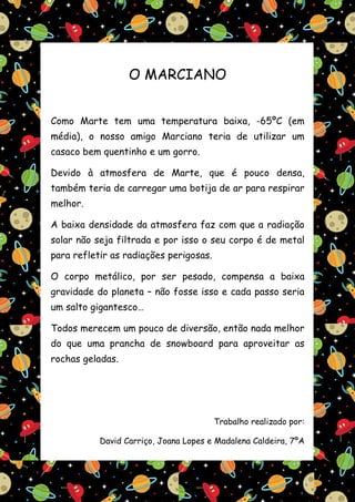 O MARCIANO


Como Marte tem uma temperatura baixa, -65ºC (em
média), o nosso amigo Marciano teria de utilizar um
casaco bem quentinho e um gorro.

Devido à atmosfera de Marte, que é pouco densa,
também teria de carregar uma botija de ar para respirar
melhor.

A baixa densidade da atmosfera faz com que a radiação
solar não seja filtrada e por isso o seu corpo é de metal
para refletir as radiações perigosas.

O corpo metálico, por ser pesado, compensa a baixa
gravidade do planeta – não fosse isso e cada passo seria
um salto gigantesco…

Todos merecem um pouco de diversão, então nada melhor
do que uma prancha de snowboard para aproveitar as
rochas geladas.




                                        Trabalho realizado por:

           David Carriço, Joana Lopes e Madalena Caldeira, 7ºA
 