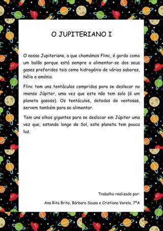 O JUPITERIANO I


O nosso Jupiteriano, a que chamámos Flinc, é gordo como
um balão porque está sempre a alimentar-se dos seus
gases preferidos tais como hidrogénio de vários sabores,
hélio e amónia.

Flinc tem uns tentáculos compridos para se deslocar no
imenso Júpiter, uma vez que este não tem solo (é um
planeta gasoso). Os tentáculos, dotados de ventosas,
servem também para se alimentar.

Tem uns olhos gigantes para se deslocar em Júpiter uma
vez que, estando longe do Sol, este planeta tem pouca
luz.




                                       Trabalho realizado por:

          Ana Rita Brito, Bárbara Sousa e Cristiana Varela, 7ºA
 