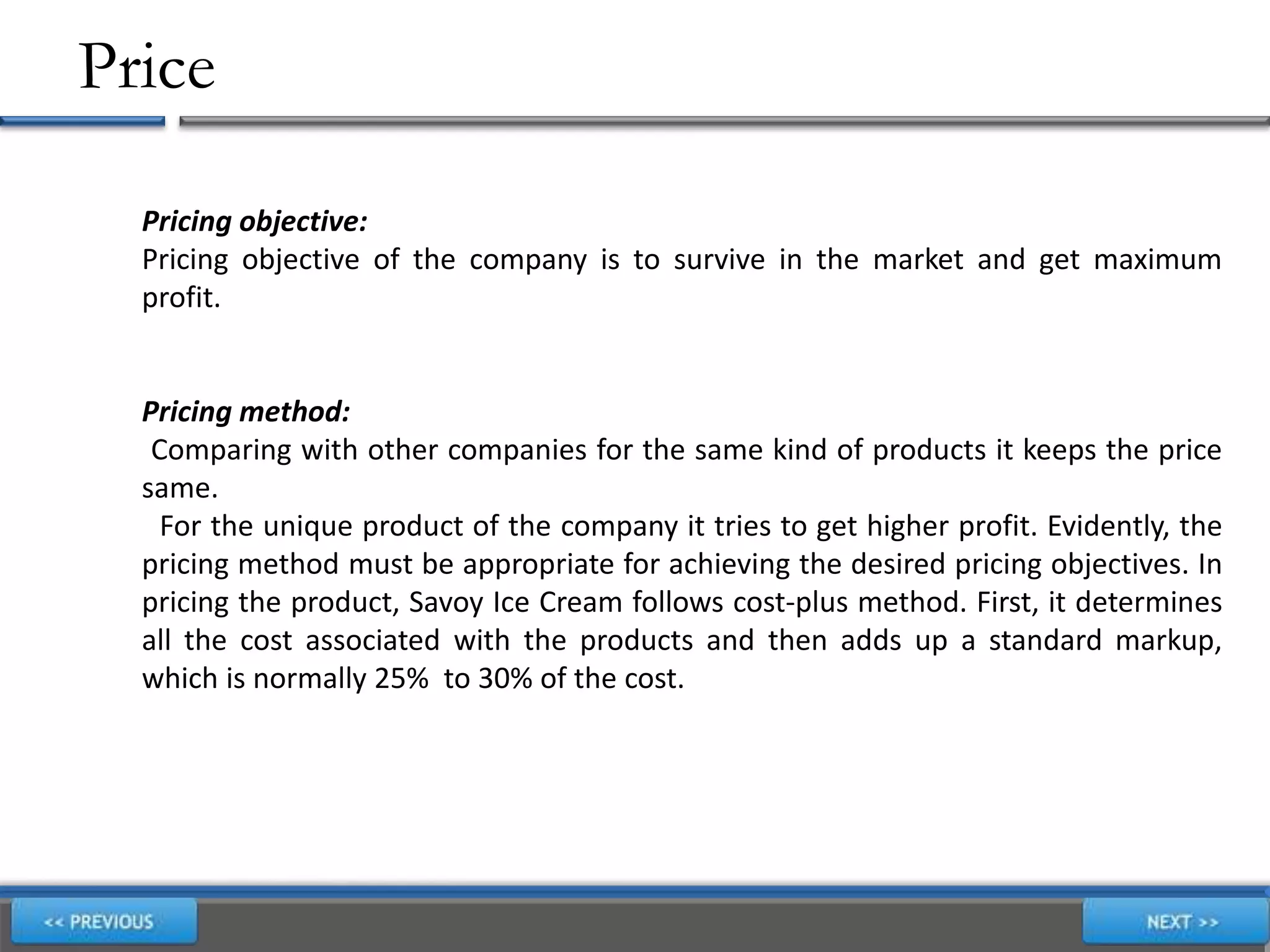 Price
Pricing objective:
Pricing objective of the company is to survive in the market and get maximum
profit.
Pricing method:
Comparing with other companies for the same kind of products it keeps the price
same.
For the unique product of the company it tries to get higher profit. Evidently, the
pricing method must be appropriate for achieving the desired pricing objectives. In
pricing the product, Savoy Ice Cream follows cost-plus method. First, it determines
all the cost associated with the products and then adds up a standard markup,
which is normally 25% to 30% of the cost.
,
 