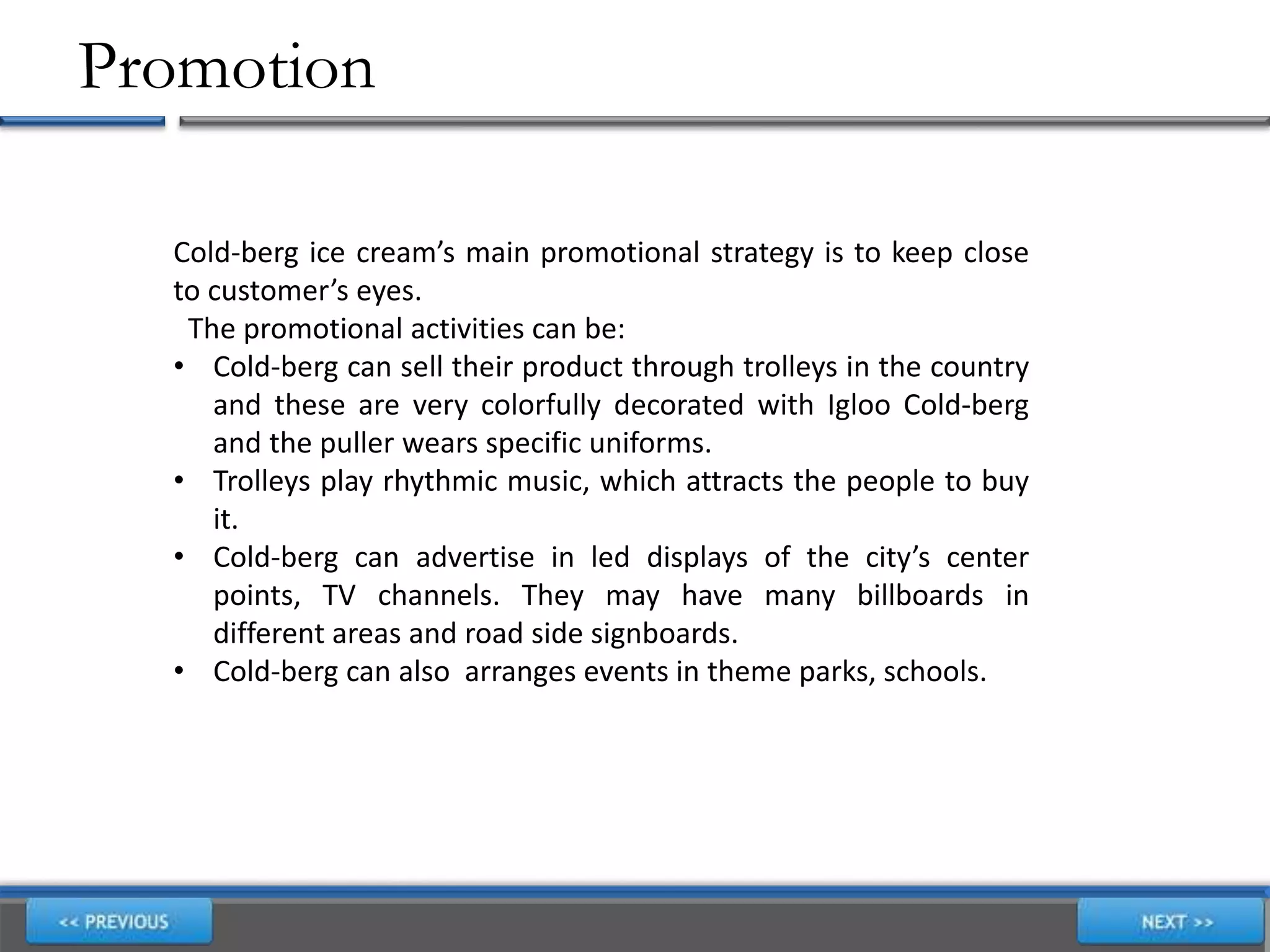 Promotion
Cold-berg ice cream’s main promotional strategy is to keep close
to customer’s eyes.
The promotional activities can be:
• Cold-berg can sell their product through trolleys in the country
and these are very colorfully decorated with Igloo Cold-berg
and the puller wears specific uniforms.
• Trolleys play rhythmic music, which attracts the people to buy
it.
• Cold-berg can advertise in led displays of the city’s center
points, TV channels. They may have many billboards in
different areas and road side signboards.
• Cold-berg can also arranges events in theme parks, schools.
 