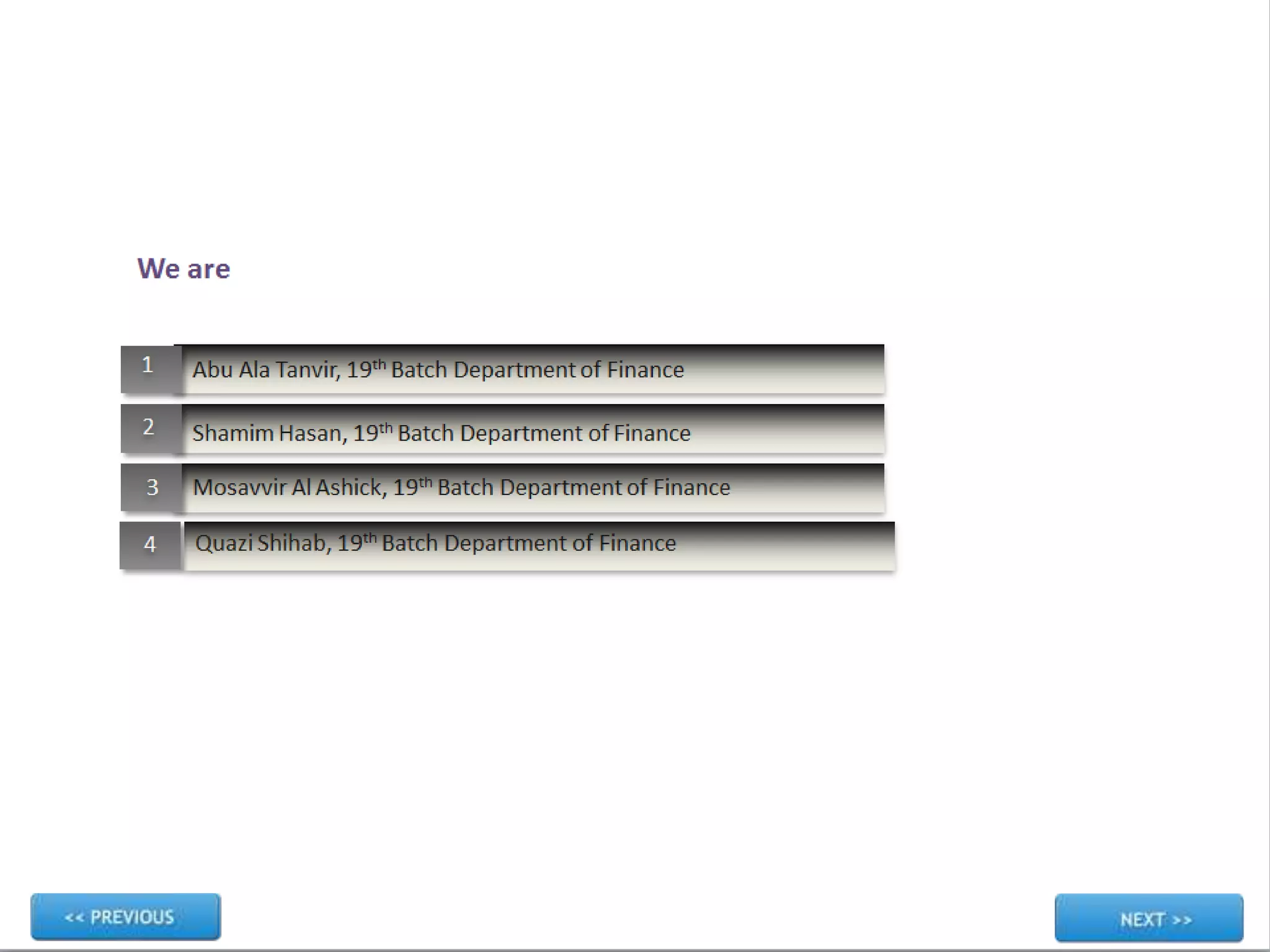 Quazi Shihab, 19th Batch Department of Finance
1
2
3
4
We are
Abu Ala Tanvir, 19th Batch Department of Finance
Mosavvir Al Ashick, 19th Batch Department of Finance
Shamim Hasan, 19th Batch Department of Finance
 