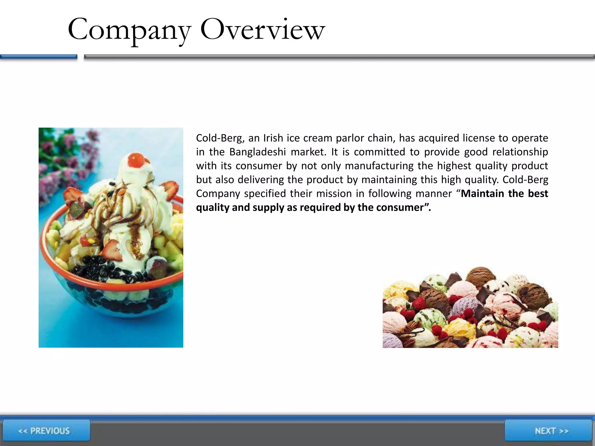 Company Overview
Cold-Berg, an Irish ice cream parlor chain, has acquired license to operate
in the Bangladeshi market. It is committed to provide good relationship
with its consumer by not only manufacturing the highest quality product
but also delivering the product by maintaining this high quality. Cold-Berg
Company specified their mission in following manner “Maintain the best
quality and supply as required by the consumer”.
 