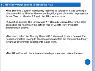 SC reserves verdict on plea to prosecute Raja
The Supreme Court on Wednesday reserved its verdict on a plea seeking a
direction to Prime Minister Manmohan Singh for grant of sanction to prosecute
former Telecom Minister A Raja in the 2G spectrum case.
A bench of Justices G S Singhvi and A K Ganguly reserved the verdict after
concluding the hearing on the petition filed by Janata Party President
Subramanian Swamy.
The bench asked the Attorney General G E Vahanvati to place before it the
number of matters relating to sanction pending before the competent authority
in various government departments in one week.
The AG said he will check from various departments and inform the court
 