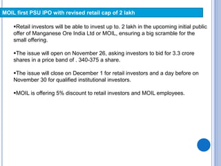 MOIL first PSU IPO with revised retail cap of 2 lakh
Retail investors will be able to invest up to. 2 lakh in the upcoming initial public
offer of Manganese Ore India Ltd or MOIL, ensuring a big scramble for the
small offering.
The issue will open on November 26, asking investors to bid for 3.3 crore
shares in a price band of . 340-375 a share.
The issue will close on December 1 for retail investors and a day before on
November 30 for qualified institutional investors.
MOIL is offering 5% discount to retail investors and MOIL employees.
 