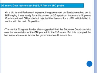 2G scam: Govt reaches out but BJP firm on JPC probe
•In a bid to end Parliament impasse, the government on Sunday reached out to
BJP saying it was ready for a discussion on 2G spectrum issue and a Supreme
Court-monitored CBI probe but rejected the demand for a JPC, which failed to
cut ice with the main Opposition.
•The senior Congress leader also suggested that the Supreme Court can take
over the supervision of the CBI probe into the 2-G scam. But this prompted the
two leaders to ask as to how the government could ensure this.
 