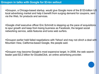 Groupon in talks with Google for $3-bn sellout
Groupon, a Chicago-based startup, would give Google more of the $133-billion US
local advertising market and help it benefit from surging demand for coupons, sent
via the Web, for products and services.
Google chief executive officer Eric Schmidt is stepping up the pace of acquisitions
to spur growth and keep from losing business as Facebook, the largest social
networking service, adds features and lures web surfers.
Groupon earlier held failed negotiations with Yahoo! and may not clinch a deal with
Mountain View, California-based Google, the people said.
Groupon may become Google's most expensive target. In 2008, the web search
leader paid $3.2 billion for DoubleClick, an online advertising provider.
 