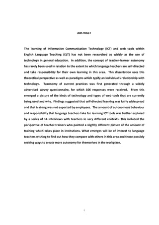 ABSTRACT



The learning of Information Communication Technology (ICT) and web tools within
English Language Teaching (ELT) has not been researched as widely as the use of
technology in general education. In addition, the concept of teacher-learner autonomy
has rarely been used in relation to the extent to which language teachers are self-directed
and take responsibility for their own learning in this area. This dissertation uses this
theoretical perspective as well as paradigms which typify an individual’s relationship with
technology.   Taxonomy of current practices was first generated through a widely
advertised survey questionnaire, for which 106 responses were received. From this
emerged a picture of the kinds of technology and types of web tools that are currently
being used and why. Findings suggested that self-directed learning was fairly widespread
and that training was not expected by employees. The amount of autonomous behaviour
and responsibility that language teachers take for learning ICT tools was further explored
by a series of 14 interviews with teachers in very different contexts. This included the
perspective of teacher-trainers who painted a slightly different picture of the amount of
training which takes place in institutions. What emerges will be of interest to language
teachers wishing to find out how they compare with others in this area and those possibly
seeking ways to create more autonomy for themselves in the workplace.




                                             i
 