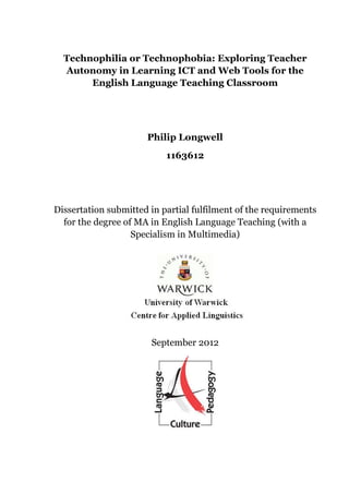 Technophilia or Technophobia: Exploring Teacher
  Autonomy in Learning ICT and Web Tools for the
       English Language Teaching Classroom




                      Philip Longwell
                           1163612




Dissertation submitted in partial fulfilment of the requirements
  for the degree of MA in English Language Teaching (with a
                   Specialism in Multimedia)




                       September 2012
 