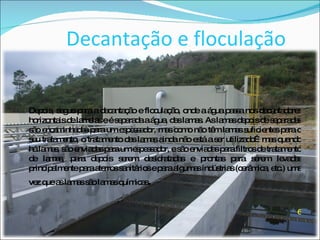 Decantação e floculação Depois, segue para a decantação e floculação, onde a água passa nos decantadores horizontais de lamelas e é separada a água, das lamas. As lamas depois de separadas são encaminhadas para um espessador, mas como não têm lamas suficientes para o seu tratamento, o tratamento das lamas ainda não está a ser utilizado…mas quando há lamas, são enviadas para um espessador, e são enviadas para filtros de tratamento de lamas, para depois serem desidratadas e prontas para serem levadas principalmente para aterros sanitários e para algumas indústrias (cerâmica, etc.) uma vez que as lamas são lamas químicas . 6 