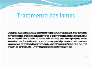 Tratamento das lamas As lamas depois de separadas são encaminhadas para um espessador, mas como não têm lamas suficientes para o seu tratamento, o tratamento das lamas ainda não está a ser utilizado…mas quando há lamas, são enviadas para um espessador, e são enviadas para filtros de tratamento de lamas, para depois serem desidratadas e prontas para serem levadas principalmente para aterros sanitários e para algumas indústrias (cerâmica, etc.) uma vez que as lamas são lamas químicas. 6 