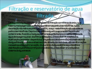 Filtração e reservatório de agua filtrada. De seguida a água passa por um processo de filtração com filtros de areia, que fazem uma lavagem a ar e a água, que retiram as partículas mais finas, que a decantação não retira as partículas a 100%, e aqui nesta filtração são retiradas as partículas mais finas. Depois disto, então a água fica sem nenhuma partícula contaminante, ficando uma água praticamente própria para consumo. Depois da água de lavagem que sai dos filtros, volta para o inicio da ETA e sofre uma reutilização para evitar desperdícios, enquanto a outra é enviada para reservatórios de água filtrada, onde se analisam e onde, através de medidores, dão as informações necessárias sobre o pH, turvação, do alumínio da água,etc.De seguida sofre a desinfecção que é feita com hipoclorito de sódio, antes de ser enviada para a cisterna de água tratada 6 