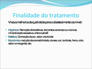 Finalidade do tratamento Visa a melhoria da qualidade para o abastecimento ao nível:  Higiénico:  Remoção de bactérias; elementos venenoso ou nocivos; mineralização excessiva, entre outros… Estético:  Correcção da cor, sabor e turbidez Económico:  redução da corrosibilidade, dureza, cor, turbidez, ferro, odor, sabor e manganês, etc.  