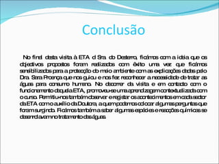 Conclusão No final desta visita à ETA d Sra. do Desterro, ficámos com a ideia que os objectivos propostos foram realizados com êxito uma vez que ficámos sensibilizados para a protecção do meio ambiente com as explicações dadas pelo Dra. Sara Proença que nos guiou e nos fez reconhecer a necessidade de tratar as águas para consumo humano. No decorrer da visita e em contacto com o funcionamento daquela ETA, promoveu-se uma aprendizagem contextualizada com o curso. Permitiu-nos também observar e registar os acontecimentos em cada sector da ETA com o auxílio da Doutora, a quem podemos colocar algumas perguntas que foram surgindo. Ficámos também a saber algumas espécies e reacções químicas se desenrolavam no tratamento das águas. 