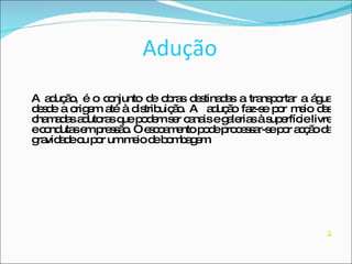 Adução A adução, é o conjunto de obras destinadas a transportar a água desde a origem até à distribuição. A  adução faz-se por meio das chamadas adutoras que podem ser canais e galerias à superfície livre e condutas em pressão. O escoamento pode processar-se por acção da gravidade ou por um meio de bombagem. 2 