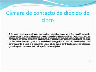 Câmara de contacto de dióxido de cloro A água segue para uma câmara de contacto onde se faz a pré-oxidação da matéria a partir de um reactor que faz a mistura do cloreto de sódio e ácido clorídrico. Depois segue outra câmara de contacto, neste caso, onde a água entrava em contacto com o dióxido de cloro para começar a retirar grande parte da matéria orgânica e outro tipo de matéria mais concretamente o ferro e o manganês, isto é obvio que é controlado com medições para garantir que tudo estava dentro dos parâmetros exigidos. 6 