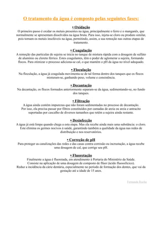 O tratamento da água é composto pelas seguintes fases:
• Oxidação
O primeiro passo é oxidar os metais presentes na água, principalmente o ferro e o manganês, que
normalmente se apresentam dissolvidos na água bruta. Para isso, injeta-se cloro ou produto similar,
pois tornam os metais insolúveis na água, permitindo, assim, a sua remoção nas outras etapas de
tratamento.
• Coagulação
A remoção das partículas de sujeira se inicia no tanque de mistura rápida com a dosagem de sulfato
de alumínio ou cloreto férrico. Estes coagulantes, têm o poder de aglomerar a sujeira, formando
flocos. Para otimizar o processo adiciona-se cal, o que mantém o pH da água no nível adequado.
• Floculação
Na floculação, a água já coagulada movimenta-se de tal forma dentro dos tanques que os flocos
misturam-se, ganhando peso, volume e consistência.
• Decantação
Na decantação, os flocos formados anteriormente separam-se da água, sedimentando-se, no fundo
dos tanques.
• Filtração
A água ainda contém impurezas que não foram sedimentadas no processo de decantação.
Por isso, ela precisa passar por filtros constituídos por camadas de areia ou areia e antracito
suportadas por cascalho de diversos tamanhos que retêm a sujeira ainda restante.
• Desinfecção
A água já está limpa quando chega a esta etapa. Mas ela recebe ainda mais uma substância: o cloro.
Este elimina os germes nocivos à saúde, garantindo também a qualidade da água nas redes de
distribuição e nos reservatórios.
• Correção de pH
Para proteger as canalizações das redes e das casas contra corrosão ou incrustação, a água recebe
uma dosagem de cal, que corrige seu pH.
• Fluoretação
Finalmente a água é fluoretada, em atendimento à Portaria do Ministério da Saúde.
Consiste na aplicação de uma dosagem de composto de flúor (ácido fluossilícico).
Reduz a incidência da cárie dentária, especialmente no período de formação dos dentes, que vai da
gestação até a idade de 15 anos.
Fernanda Rocha
 