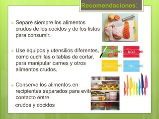 Recomendaciones:
 Separe siempre los alimentos
crudos de los cocidos y de los listos
para consumir.
 Use equipos y utensilios diferentes,
como cuchillas o tablas de cortar,
para manipular carnes y otros
alimentos crudos.
 Conserve los alimentos en
recipientes separados para evitar el
contacto entre
crudos y cocidos
 