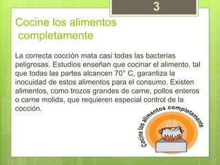 Cocine los alimentos
completamente
La correcta cocción mata casi todas las bacterias
peligrosas. Estudios enseñan que cocinar el alimento, tal
que todas las partes alcancen 70° C, garantiza la
inocuidad de estos alimentos para el consumo. Existen
alimentos, como trozos grandes de carne, pollos enteros
o carne molida, que requieren especial control de la
cocción.
3
 