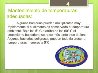 Mantenimiento de temperaturas
adecuadas:
Algunas bacterias pueden multiplicarse muy
rápidamente si el alimento es conservado a temperatura
ambiente. Bajo los 5° C o arriba de los 60° C el
crecimiento bacteriano se hace más lento o se detiene.
Algunas bacterias peligrosas pueden todavía crecer a
temperaturas menores a 5°C.
4
 