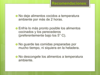 Recomendaciones:
 No deje alimentos cocidos a temperatura
ambiente por más de 2 horas.
 Enfríe lo más pronto posible los alimentos
cocinados y los perecederos
(preferentemente bajo los 5° C).
 No guarde las comidas preparadas por
mucho tiempo, ni siquiera en la heladera.
 No descongele los alimentos a temperatura
ambiente.
 