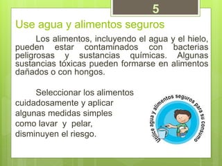 Use agua y alimentos seguros
Los alimentos, incluyendo el agua y el hielo,
pueden estar contaminados con bacterias
peligrosas y sustancias químicas. Algunas
sustancias tóxicas pueden formarse en alimentos
dañados o con hongos.
Seleccionar los alimentos
cuidadosamente y aplicar
algunas medidas simples
como lavar y pelar,
disminuyen el riesgo.
5
 