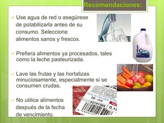 Recomendaciones:
 Use agua de red o asegúrese
de potabilizarla antes de su
consumo. Seleccione
alimentos sanos y frescos.
 Prefiera alimentos ya procesados, tales
como la leche pasteurizada.
 Lave las frutas y las hortalizas
minuciosamente, especialmente si se
consumen crudas.
 No utilice alimentos
después de la fecha
de vencimiento.
 