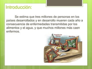 Introducción:
Se estima que tres millones de personas en los
países desarrollados y en desarrollo mueren cada año a
consecuencia de enfermedades transmitidas por los
alimentos y el agua, y que muchos millones más caen
enfermos.
 