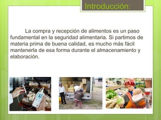 Introducción:
La compra y recepción de alimentos es un paso
fundamental en la seguridad alimentaria. Si partimos de
materia prima de buena calidad, es mucho más fácil
mantenerla de esa forma durante el almacenamiento y
elaboración.
 