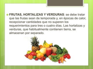  FRUTAS, HORTALIZAS Y VERDURAS: se debe tratar
que las frutas sean de temporada y, en épocas de calor,
recepcionar cantidades que no superen los
requerimientos para tres o cuatro días. Las hortalizas y
verduras, que habitualmente contienen tierra, se
almacenan por separado.
 