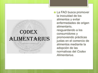  La FAO busca promover
la inocuidad de los
alimentos y evitar
enfermedades de origen
alimentario,
resguardando a los
consumidores y
promoviendo prácticas
justas en el comercio de
alimentos mediante la
adopción de las
normativas del Codex
Alimentarius.
 