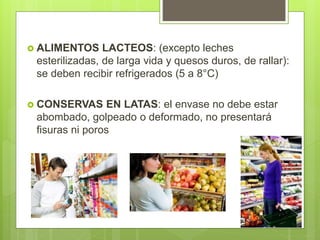  ALIMENTOS LACTEOS: (excepto leches
esterilizadas, de larga vida y quesos duros, de rallar):
se deben recibir refrigerados (5 a 8°C)
 CONSERVAS EN LATAS: el envase no debe estar
abombado, golpeado o deformado, no presentará
fisuras ni poros
 