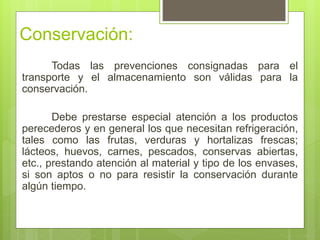 Conservación:
Todas las prevenciones consignadas para el
transporte y el almacenamiento son válidas para la
conservación.
Debe prestarse especial atención a los productos
perecederos y en general los que necesitan refrigeración,
tales como las frutas, verduras y hortalizas frescas;
lácteos, huevos, carnes, pescados, conservas abiertas,
etc., prestando atención al material y tipo de los envases,
si son aptos o no para resistir la conservación durante
algún tiempo.
 
