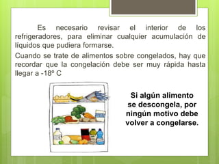 Es necesario revisar el interior de los
refrigeradores, para eliminar cualquier acumulación de
líquidos que pudiera formarse.
Cuando se trate de alimentos sobre congelados, hay que
recordar que la congelación debe ser muy rápida hasta
llegar a -18º C
Si algún alimento
se descongela, por
ningún motivo debe
volver a congelarse.
 