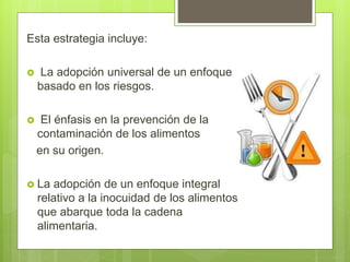 Esta estrategia incluye:
 La adopción universal de un enfoque
basado en los riesgos.
 El énfasis en la prevención de la
contaminación de los alimentos
en su origen.
 La adopción de un enfoque integral
relativo a la inocuidad de los alimentos
que abarque toda la cadena
alimentaria.
 