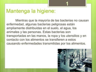 Mantenga la higiene:
Mientras que la mayoría de las bacterias no causan
enfermedad, algunas bacterias peligrosas están
ampliamente distribuidas en el suelo, el agua, los
animales y las personas. Estas bacterias son
transportadas en las manos, la ropa y los utensilios y en
contacto con los alimentos se transfieren a estos
causando enfermedades transmitidas por los alimentos.
1
 
