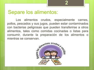 Separe los alimentos:
Los alimentos crudos, especialmente carnes,
pollos, pescados y sus jugos, pueden estar contaminados
con bacterias peligrosas que pueden transferirse a otros
alimentos, tales como comidas cocinadas o listas para
consumir, durante la preparación de los alimentos o
mientras se conservan.
2
 