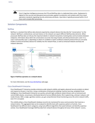 Define
11
Cisco's Cognitive Intelligence processes the ETA and NetFlow data in a dedicated data center. Deployment is
aligned on the security and data governance principles applied in production and complies with Cisco cloud-
operations standards regulating security and privacy attributes. Input data is typically processed within 2 to 4
hours and is erased after processing.
Solution Components
Netflow
NetFlow is a standard that defines data elements exported by network devices that describe the "conversations" on the
network. NetFlow is unidirectional, and each device on the network can export different NetFlow data elements. When
processed, NetFlow data can tell you the important details in network transactions involving data communications between
endpoints, information about when the conversation occurred, how long it lasted, and what protocols were used. It is a
Layer 3 (and possibly Layer 2, depending on where it's enabled or match conditions) network protocol that you can easily
enable on wired and wireless devices for visibility into the network flows, as well as enhanced network anomaly and
malware detection.
Figure 4 NetFlow operation on a network device
For more information, see the Cisco IOS NetFlow web page.
Cisco Stealthwatch Enterprise
Cisco Stealthwatch® Enterprise provides enterprise-wide network visibility and applies advanced security analytics to detect
and respond to threats in real time. Using a combination of behavioral modeling, machine learning, and global threat
intelligence, Cisco Stealthwatch Enterprise can quickly, and with high confidence, detect threats such as command-and-
control (C&C) attacks, ransomware, distributed-denial-of-service (DDoS) attacks, illicit cryptomining, unknown malware, and
insider threats. With a single, agentless solution, you get comprehensive threat monitoring across the entire network traffic,
even if it’s encrypted.
This visibility allows a Cisco Stealthwatch database record to be maintained for every communication that traverses a
network device. This aggregated data can be analyzed to identify hosts with suspicious patterns of activity. Cisco
Stealthwatch has different alarm categories using many different algorithms that watch behavior and identify suspicious
activity. Cisco Stealthwatch leverages NetFlow data from network devices throughout all areas of the network—access,
 
