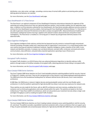 Define
12
distribution, core, data center, and edge—providing a concise view of normal traffic patterns and alerting when policies
defining abnormal behavior are matched.
For more information, see the Cisco Stealthwatch web page.
Cisco Stealthwatch v7.1 Flow Sensor
The Flow Sensor is an optional component of Cisco Stealthwatch Enterprise and produces telemetry for segments of the
switching and routing infrastructure that can’t generate NetFlow natively. It also provides visibility into the application layer
data. In addition to all the telemetry collected by Cisco Stealthwatch, the Flow Sensor provides additional security context to
enhance the Cisco Stealthwatch security analytics. And starting with Cisco Stealthwatch Software Release 7.1, Flow Sensor is
also able to generate enhanced ETA telemetry to be able to analyze encrypted traffic. Advanced behavioral modeling and
cloud-based, multilayered machine learning is applied to this dataset to detect advanced threats and perform faster
investigations. The Flow Sensor is installed on a mirroring port or network tap and generates telemetry based on the
observed traffic.
Cisco Cognitive Intelligence
Cisco Cognitive Intelligence finds malicious activity that has bypassed security controls or entered through unmonitored
channels (including removable media) and is operating inside an organization’s environment. It is a cloud-based product that
uses machine learning and statistical modeling of networks. Cognitive Intelligence creates a baseline of the traffic in your
network and identifies anomalies. It analyzes user and device behavior and web traffic, to discover command-and-control
communications, data exfiltration, and potentially unwanted applications operating in your infrastructure
For more information, see the Cisco Cognitive Intelligence web page.
Encrypted Traffic Analytics
Encrypted Traffic Analytics is an IOS XE feature that uses advanced behavioral algorithms to identify malicious traffic
patterns through analysis of intraflow metadata of encrypted traffic, detecting potential threats hiding in encrypted traffic.
For more information, see the Cisco Encrypted Traffic Analytics web page.
Cisco Catalyst 9300 Series Switches
The Cisco® Catalyst 9300 Series Switches are Cisco’s lead stackable enterprise switching platform built for security, Internet
of Things (IoT), mobility, and cloud. They are the next generation of the industry’s most widely deployed switching platform.
The 9300 Series forms the foundational building block for Software-Defined Access (SD-Access), Cisco’s lead enterprise
architecture.
At 480 Gbps, the 9300 Series is industry’s highest-density stacking bandwidth solution with the most flexible uplink
architecture. It is the first platform optimized for high-density 802.11ac Wave 2 and sets new maximums for network scale.
These switches are also ready for the future, with an x86 CPU architecture and more memory, enabling them to host
containers and run third-party applications and scripts natively within the switch. The switches are based on the Cisco
Unified Access™ Data Plane (UADP) 2.0 architecture, which not only protects your investment but also allows a larger scale
and higher throughput as well as enabling Encrypted Traffic Analytics.
For more information, see the Cisco Catalyst 9300 Series Switches web page.
Cisco Catalyst 9400 Series Switches
The Cisco Catalyst 9400 Series Switches are Cisco’s leading modular enterprise access switching platform, built for security,
IoT, and cloud. The platform provides unparalleled investment protection with a chassis architecture that can support up to
9 Tbps of system bandwidth and unmatched power delivery for high-density IEEE 802.3BT (60W Power over Ethernet [PoE])
 