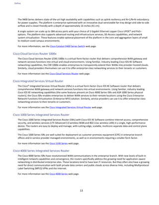 Define
13
The 9400 Series delivers state-of-the-art high availability with capabilities such as uplink resiliency and N+1/N+N redundancy
for power supplies. The platform is enterprise-optimized with an innovative dual-serviceable fan tray design and side-to-side
airflow and is closet-friendly with a depth of approximately 16 inches (41 cm).
A single system can scale up to 384 access ports with your choice of 1 Gigabit Ethernet copper Cisco UPOE® and PoE+
options. The platform also supports advanced routing and infrastructure services, SD-Access capabilities, and network
system virtualization. These features enable optional placement of the platform in the core and aggregation layers of small
to medium-sized campus environments.
For more information, see the Cisco Catalyst 9400 Series Switch web page.
Cisco Cloud Services Router 1000v
The Cisco Cloud Services Router (CSR) 1000v is a virtual-form-factor router that delivers comprehensive WAN gateway and
network services functions into virtual and cloud environments. Using familiar, industry-leading Cisco IOS XE Software
networking capabilities, the CSR 1000v enables enterprises to transparently extend their WANs into provider-hosted clouds.
Similarly, cloud providers themselves can use it to offer enterprise-class networking services to their tenants or customers.
For more information see the Cisco Cloud Services Router web page.
Cisco Integrated Services Virtual Router
The Cisco® Integrated Services Virtual Router (ISRv) is a virtual form-factor Cisco IOS XE Software router that delivers
comprehensive WAN gateway and network services functions into virtual environments. Using familiar, industry-leading
Cisco IOS XE networking capabilities (the same features present on Cisco 4000 Series ISRs and ASR 1000 Series physical
routers), the Cisco ISRv enables enterprises to deliver WAN services to their remote locations using the Cisco Enterprise
Network Functions Virtualization (Enterprise NFV) solution. Similarly, service providers can use it to offer enterprise-class
networking services to their tenants or customers.
For more information see the Cisco Integrated Services Virtual Router web page.
Cisco 1000 Series Integrated Services Router
The Cisco 1000 Series Integrated Services Router (ISRs) with Cisco IOS XE Software combine Internet access, comprehensive
security, and wireless services (LTE Advanced 3.0 wireless WAN and 802.11ac wireless LAN) in a single, high-performance
device. The routers are easy to deploy and manage, with cutting-edge, scalable, multicore separate data and control plane
capabilities.
The Cisco 1000 Series ISRs are well suited for deployment as customer premises equipment (CPE) in enterprise branch
offices and in-service provider managed environments, as well as in environments requiring a smaller form factor.
For more information see the Cisco 1100 Series web page.
Cisco 4000 Series Integrated Services Router
The Cisco 4000 Series ISRs have revolutionized WAN communications in the enterprise branch. With new levels of built-in
intelligent network capabilities and convergence, the routers specifically address the growing need for application-aware
networking in distributed enterprise sites. These locations tend to have lean IT resources. But they often also have a growing
need for direct communication with both private data centers and public clouds across diverse links, including Multiprotocol
Label Switching (MPLS) VPNs and the Internet.
For more information see the Cisco 4000 Series web page.
 